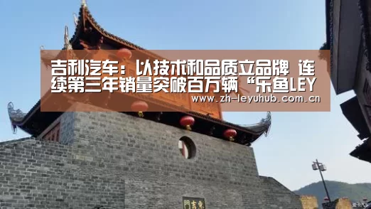 吉利汽车:以技术和品质立品牌 连续第三年销量突破百万辆“乐鱼LEYU”(图4) 乐鱼网站